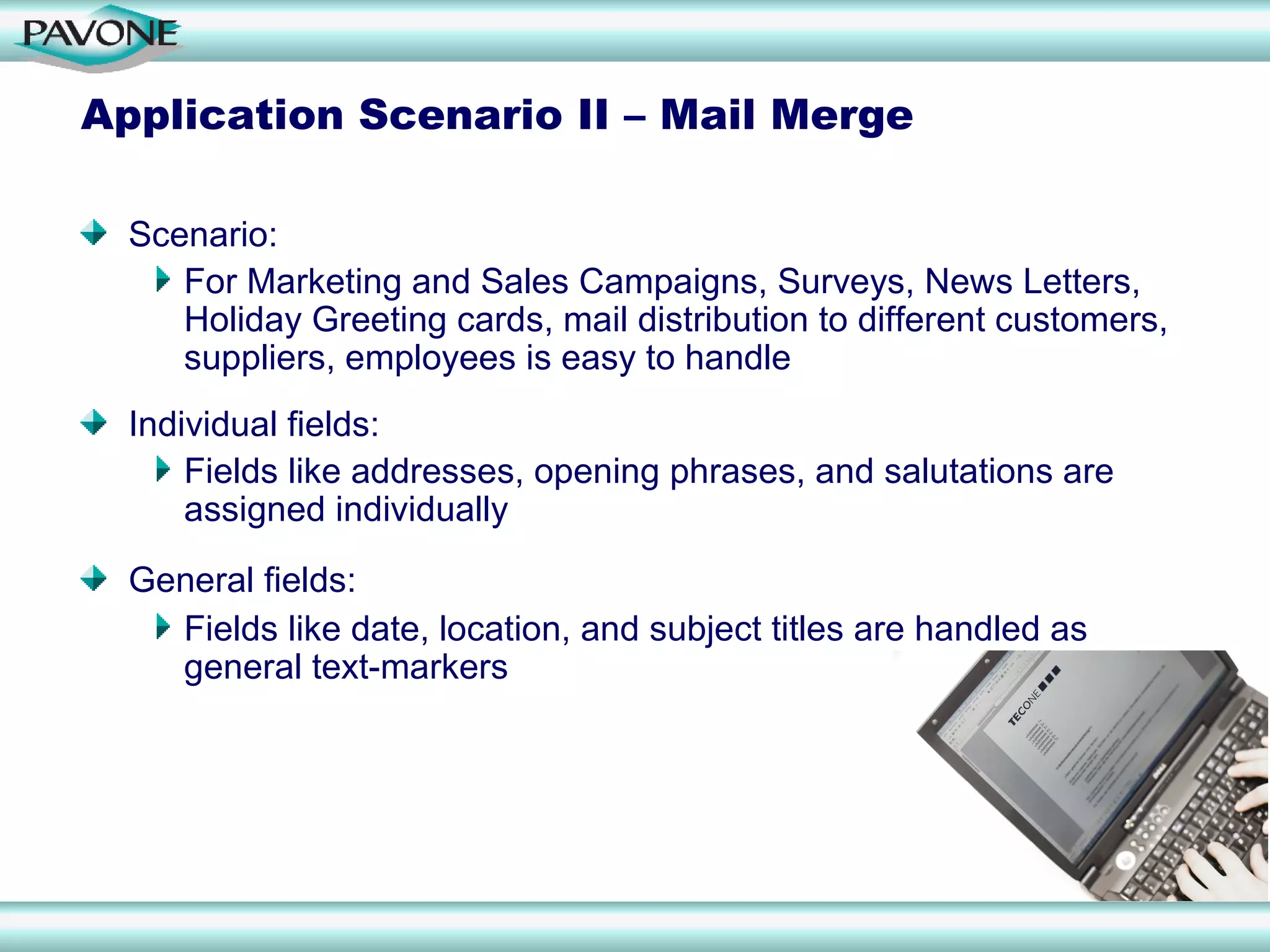 Application Scenario II – Mail Merge

  Scenario:
     For Marketing and Sales Campaigns, Surveys, News Letters,
     Holiday Greeting cards, mail distribution to different customers,
     suppliers, employees is easy to handle
  Individual fields:
      Fields like addresses, opening phrases, and salutations are
      assigned individually

  General fields:
    Fields like date, location, and subject titles are handled as
    general text-markers
 