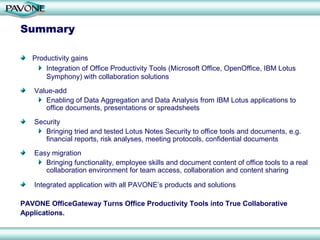 Summary

   Productivity gains
       Integration of Office Productivity Tools (Microsoft Office, OpenOffice, IBM Lotus
       Symphony) with collaboration solutions
   Value-add
      Enabling of Data Aggregation and Data Analysis from IBM Lotus applications to
      office documents, presentations or spreadsheets
   Security
      Bringing tried and tested Lotus Notes Security to office tools and documents, e.g.
      financial reports, risk analyses, meeting protocols, confidential documents
   Easy migration
      Bringing functionality, employee skills and document content of office tools to a real
      collaboration environment for team access, collaboration and content sharing

   Integrated application with all PAVONE’s products and solutions

PAVONE OfficeGateway Turns Office Productivity Tools into True Collaborative
Applications.
 