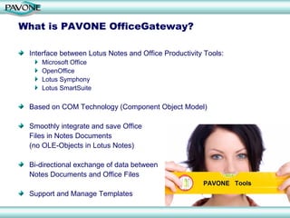 What is PAVONE OfficeGateway?

 Interface between Lotus Notes and Office Productivity Tools:
    Microsoft Office
    OpenOffice
    Lotus Symphony
    Lotus SmartSuite

 Based on COM Technology (Component Object Model)

 Smoothly integrate and save Office
 Files in Notes Documents
 (no OLE-Objects in Lotus Notes)

 Bi-directional exchange of data between
 Notes Documents and Office Files

 Support and Manage Templates
 