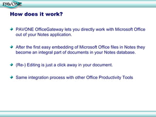 How does it work?

 PAVONE OfficeGateway lets you directly work with Microsoft Office
 out of your Notes application.

 After the first easy embedding of Microsoft Office files in Notes they
 become an integral part of documents in your Notes database.

 (Re-) Editing is just a click away in your document.

 Same integration process with other Office Productivity Tools
 