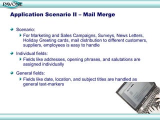 Application Scenario II – Mail Merge

  Scenario:
     For Marketing and Sales Campaigns, Surveys, News Letters,
     Holiday Greeting cards, mail distribution to different customers,
     suppliers, employees is easy to handle
  Individual fields:
      Fields like addresses, opening phrases, and salutations are
      assigned individually

  General fields:
    Fields like date, location, and subject titles are handled as
    general text-markers
 