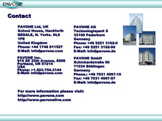 Contact
  PAVONE Ltd, UK              PAVONE AG
  School House, Hackforth     Technologiepark 9
  BEDALE, N. Yorks. DL8       33100 Paderborn
  1PE                         Germany
  United Kingdom              Phone: +49 5251 3102-0
  Phone: +44 1748 811527      Fax: +49 5251 3102-99
  E-Mail: info@pavone.com     E-Mail: info@pavone.de
  PAVONE Inc.                 PAVONE GmbH
  915 SE 35th Avenue, #206    Schickardstraße 60
  Portland, OR 97214
  USA                         71034 Böblingen
  Phone: +1.503.754.3144      Germany
  E-Mail: info@pavone.com     Phone.: +49 7031 4997-10
                              Fax: +49 7031 4997-97
                              E-Mail: info@pavone.de

  For more information please visit:
  http://www.pavone.com
  http://www.pavonelive.com
 