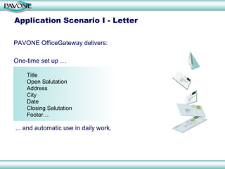 Application Scenario I - Letter

PAVONE OfficeGateway delivers:

One-time set up …

    Title
    Open Salutation
    Address
    City
    Date
    Closing Salutation
    Footer…

... and automatic use in daily work.
 