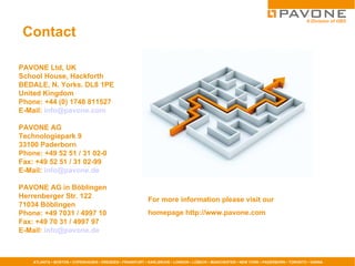 Contact  For more information please visit our  homepage http://www.pavone.com PAVONE Ltd, UK  School House, Hackforth  BEDALE, N. Yorks. DL8 1PE United Kingdom Phone: +44 (0) 1748 811527 E-Mail:  [email_address] PAVONE AG Technologiepark 9 33100 Paderborn Phone: +49 52 51 / 31 02-0 Fax: +49 52 51 / 31 02-99 E-Mail:  [email_address] PAVONE AG in Böblingen Herrenberger Str. 122 71034 Böblingen Phone: +49 7031 / 4997 10 Fax: +49 70 31 / 4997 97 E-Mail:  [email_address] 