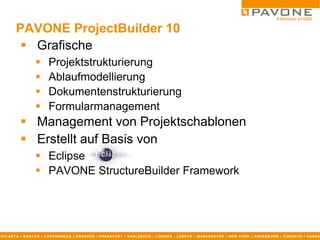 PAVONE ProjectBuilder 10
            Grafische
                              Projektstrukturierung
                              Ablaufmodellierung
                              Dokumentenstrukturierung
                              Formularmanagement
              Management von Projektschablonen
              Erstellt auf Basis von
                       Eclipse
                       PAVONE StructureBuilder Framework




AT L AN T A ▪ B O S T O N ▪ C O P E N H AG E N ▪ D R E S D E N ▪ F R AN K F U R T ▪ K AR L S R U H E ▪ L O N D O N ▪ L Ü B E C K ▪ M AN C H E S T E R ▪ N E W Y O R K ▪ P AD E R B O R N ▪ T O R O N T O ▪ V AR N A
 