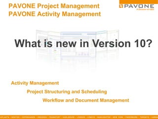 PAVONE Project Management
          PAVONE Activity Management



                  What is new in Version 10?


              Activity Management
                                   Project Structuring and Scheduling
                                                        Workflow and Document Management


AT L AN T A ▪ B O S T O N ▪ C O P E N H AG E N ▪ D R E S D E N ▪ F R AN K F U R T ▪ K AR L S R U H E ▪ L O N D O N ▪ L Ü B E C K ▪ M AN C H E S T E R ▪ N E W Y O R K ▪ P AD E R B O R N ▪ T O R O N T O ▪ V AR N A
 