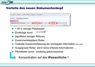 Vorteile des neuen Dokumentenkopf > 50 % weniger Platzbedarf Eindeutige Icons Signifikant weniger Aktionen Zusammenklappbare Reiter Textuelle Zusammenfassung der wichtigsten Information  (als Link) Ausgegraute Reiter, wenn keine erfasste Informationen … Pflichtfelder durch  eindeutig gekennzeichnet Konzentration auf das  Wesentliche ! 