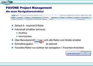 PAVONE Project Management  die neue Navigationsstruktur Default 5 - maximal 8 Reiter Individuell schaltbar (ein/aus): Workflow Administration Über Benutzerprofile lassen sich alle Reiter und Inhalte schalten Schnellnavigation  ist optional  Favoriten-Reiter nur sichtbar bei wenigstens 1 Favoriten-Ansichten 