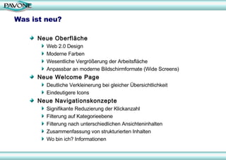 Was ist neu? Neue Oberfläche Web 2.0 Design Moderne Farben Wesentliche Vergrößerung der Arbeitsfläche Anpassbar an moderne Bildschirmformate (Wide Screens) Neue Welcome Page Deutliche Verkleinerung bei gleicher Übersichtlichkeit Eindeutigere Icons Neue Navigationskonzepte  Signifikante Reduzierung der Klickanzahl Filterung auf Kategorieebene Filterung nach unterschiedlichen Ansichteninhalten  Zusammenfassung von strukturierten Inhalten Wo bin ich? Informationen 