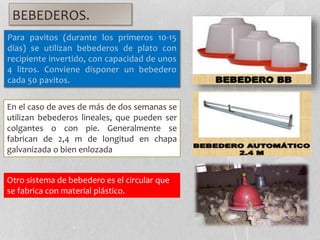 BEBEDEROS.
Para pavitos (durante los primeros 10-15
días) se utilizan bebederos de plato con
recipiente invertido, con capacidad de unos
4 litros. Conviene disponer un bebedero
cada 50 pavitos.
En el caso de aves de más de dos semanas se
utilizan bebederos lineales, que pueden ser
colgantes o con pie. Generalmente se
fabrican de 2,4 m de longitud en chapa
galvanizada o bien enlozada
Otro sistema de bebedero es el circular que
se fabrica con material plástico.
 