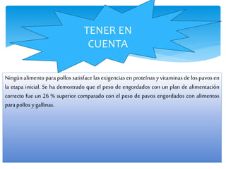 Ningún alimento para pollos satisface las exigencias en proteínas y vitaminas de los pavos en
la etapa inicial. Se ha demostrado que el peso de engordados con un plan de alimentación
correcto fue un 26 % superior comparado con el peso de pavos engordados con alimentos
parapollos y gallinas.
TENER EN
CUENTA
 