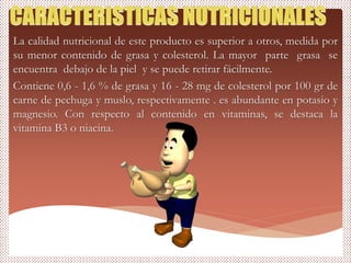 La calidad nutricional de este producto es superior a otros, medida por
su menor contenido de grasa y colesterol. La mayor parte grasa se
encuentra debajo de la piel y se puede retirar fácilmente.
Contiene 0,6 - 1,6 % de grasa y 16 - 28 mg de colesterol por 100 gr de
carne de pechuga y muslo, respectivamente . es abundante en potasio y
magnesio. Con respecto al contenido en vitaminas, se destaca la
vitamina B3 o niacina.
 