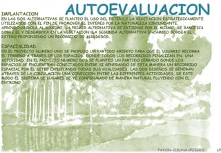 IMPLANTACION

AUTOEVALUACION

EN LAS DOS ALTERNATIVAS SE PLANTEO EL USO DEL ESTERO Y LA VEGETACION ESTRATEGICAMENTE
UTILIZADOS CON EL FIN DE PROMOVER EL INTERES POR LA NATURALEZA CIRCUNDANTE,
APROVECHANDOLA AL MAXIMO. LA PRIMER ALTERNATIVA SE EXTIENDE POR EL MISMO, SE RAMIFICA
SOBRE EL Y DESEMBOCA EN LA VEGETACION. LA SEGUNDA ALTERNATIVA ENCAMBIO BORDEA EL
ESTERO PROPONIENDO UN RECORRIDO SU ALREDEDOR.

ESPACIALIDAD

EN EL PROYECTO NUMERO UNO SE PROPUSO UN PARTIDO ABIERTO PARA QUE EL USUARIO RECORRA
EL TERRENO A TRAVES DE LOS ESPACIOS, DONDE TODOS LOS RECORRIDOS FINALIZAN EN UNA
ACTIVIDAD. EN EL PROYECTO NUMERO DOS SE PLANTEO UN PARTIDO CERRADO DONDE LOS
ESPACIOS SE ENCUENTRAN CONECTADOS ENTRE SI GENERANDO DE ESTA MANERA UN RECORRIDO
ESPACIAL POR EL SITIO EXPLOTANDO TODAS SUS CUALIDADES. LAS DOS DISEÑOS SE GENERAN
ATRAVES DE LA CIRCULACION UNA CONECCION ENTRE LAS DIFERENTES ACTIVIDADES, DE ESTE
MODO EL SISTEMA DE LUGARES SE VE CONFIGURADO DE MANERA NATURAL FLUYENDO CON EL
ENTRONO.

PAVON-OSUNA-PUIGBO

UP

 