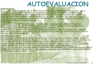 MORFOLOGIA

AUTOEVALUACION

EN EL ASPECTO MORFOLOGICO LAS ALTERNATIVAS ESTABLECEN DIFERENCIAS ANTAGONICAS, EN LA
PRIMERA LAS DIAGONALES SON LA BASE DEL MISMO, UTILIZANDO VOLUMENES TRAPEZOIDALES
GENERANDO DIFERENTES ALTURAS GERARQUIZANDO ACCESOS, ENFATIZANDO DE ESTA MANERA LAS
CIRCULACIONES. EN LA SEGUNDA SU DIVERGENTE ES LA CURVA , SE LOGRA VER TANTO EN PLANTA
COMO EN ALZADA, SU MORFOLOGIA ESTA INSPRIRADA EN LAS HOJAS DE LOS BOSQUES NATIVOS,
OTORGANDOLE ASI UNA INTEGRACION SUTIL.

FUNCIONAL

ALTERNATIVA I: EL SECTOR DE POSADAS SE UBICA COMO RECIBIDOR DEL COMPLEJO TURISTICO
CONECTADO CON EL SECTOR DE INTERPRATACION, QUE A SU VEZ INTERACTUA CON EL CENTRO DE
INVETIGACION QUE SE ENCUENTRA SUMERGIDO EN LA NATURALEZA
ALTERNATIVA II: PRESENTA EL CENTRO DE INTERPRETACION COMO HALL DE ENTRADA DEL COMPLEJO
PARA QUE CADA TURISTA QUE LLEGUE A EL, SE INSTRUYA E INFORME DEL SIGNIFICADO QUE TIENE EL
CUIDADO DEL MEDIO AMBIENTE.

MATERIALIZACION

PARA LOGRAR LA MORFOLOGIA CURVADA SE PENSO LA UTILIZACION DE UN MATERIAL NOBLE QUE SE
ENCUENTRA EN ABUNDANCIA EN LA ZONA, LA TACUARA O CONOCIDO EN EL MUNDO COMO EL BAMBOO, EL
CUAL ES MUY ESTUDIADO Y EXISTEN DIFERENTES MANERAS DE RESOLVERLO ESTRUCTURALMENTE. EL
LADRILLO COMUN GENERANDO DIFERENTES DISEÑOS DE TRABA Y COMBINANDOLO CON EL VIDRIO NOS
OFECEN DIFERENTES ALTERNATIVAS TANTO EN TEXTURA COLOR COMO SENSACIONES.
EN LA OTRA ALTERNATIVA SE PENSO EN LA UTILIZACION TECHOS INVERTIDOS QUEBRADOS EN UN ANGULO
DIFERENTE, LA ENVOLVE ES UNA MEZCLA DE COLORES Y TEXTURA. SUS MATERIALES SON JUNCO, MADERA
DE TROCO DE PALMERA, PIEDRA Y VIDRIO.

PAVON-OSUNA-PUIGBO

UP

 
