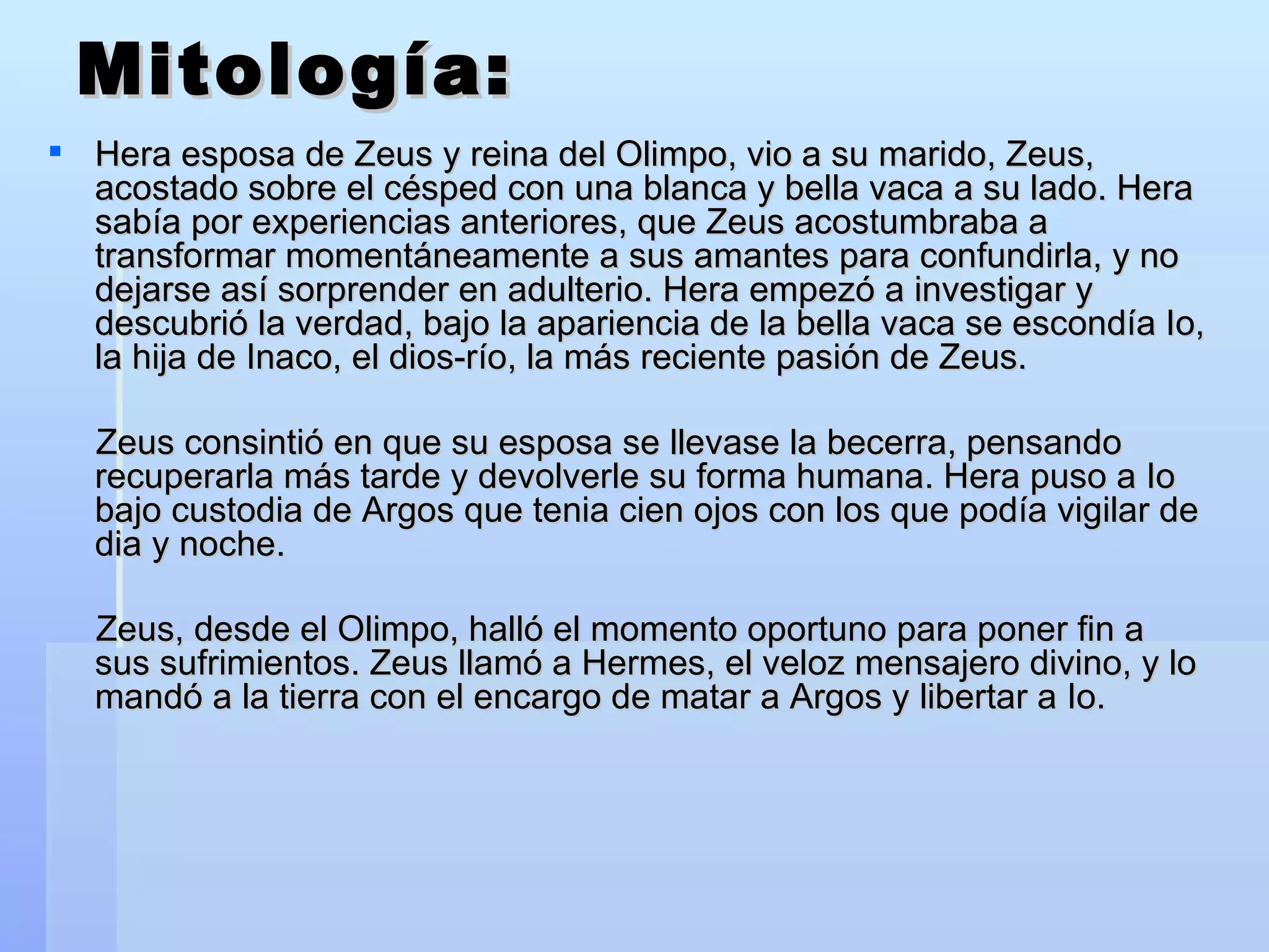 Mitología: Hera esposa de Zeus y reina del Olimpo, vio a su marido, Zeus, acostado sobre el césped con una blanca y bella vaca a su lado.   Hera sabía por experiencias anteriores, que Zeus acostumbraba a transformar momentáneamente a sus amantes para confundirla, y no dejarse así sorprender en adulterio.   Hera empezó a investigar y descubrió la verdad, bajo la apariencia de la bella vaca se escondía Io, la hija de Inaco, el dios-río, la más reciente pasión de Zeus. Zeus consintió en que su esposa se llevase la becerra, pensando recuperarla más tarde y devolverle su forma humana. Hera puso a Io bajo custodia de Argos que tenia cien ojos con los que podía vigilar de dia y noche. Zeus, desde el Olimpo, halló el momento oportuno para poner fin a sus sufrimientos. Zeus llamó a Hermes, el veloz mensajero divino, y lo mandó a la tierra con el encargo de matar a Argos y libertar a Io.  