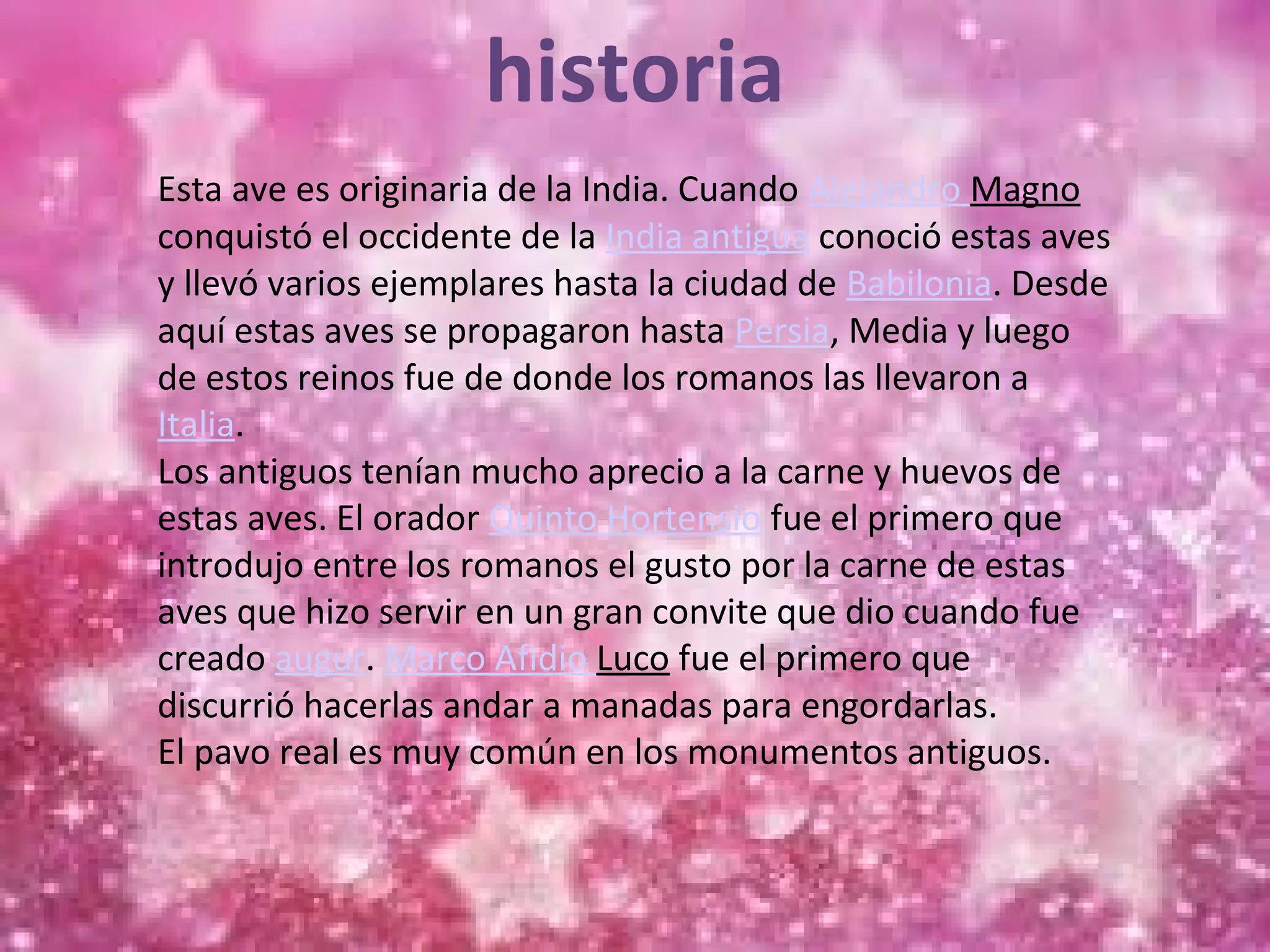 historia
Esta ave es originaria de la India. Cuando Alejandro Magno
conquistó el occidente de la India antigua conoció estas aves
y llevó varios ejemplares hasta la ciudad de Babilonia. Desde
aquí estas aves se propagaron hasta Persia, Media y luego
de estos reinos fue de donde los romanos las llevaron a
Italia.
Los antiguos tenían mucho aprecio a la carne y huevos de
estas aves. El orador Quinto Hortensio fue el primero que
introdujo entre los romanos el gusto por la carne de estas
aves que hizo servir en un gran convite que dio cuando fue
creado augur. Marco Afidio Luco fue el primero que
discurrió hacerlas andar a manadas para engordarlas.
El pavo real es muy común en los monumentos antiguos.
 