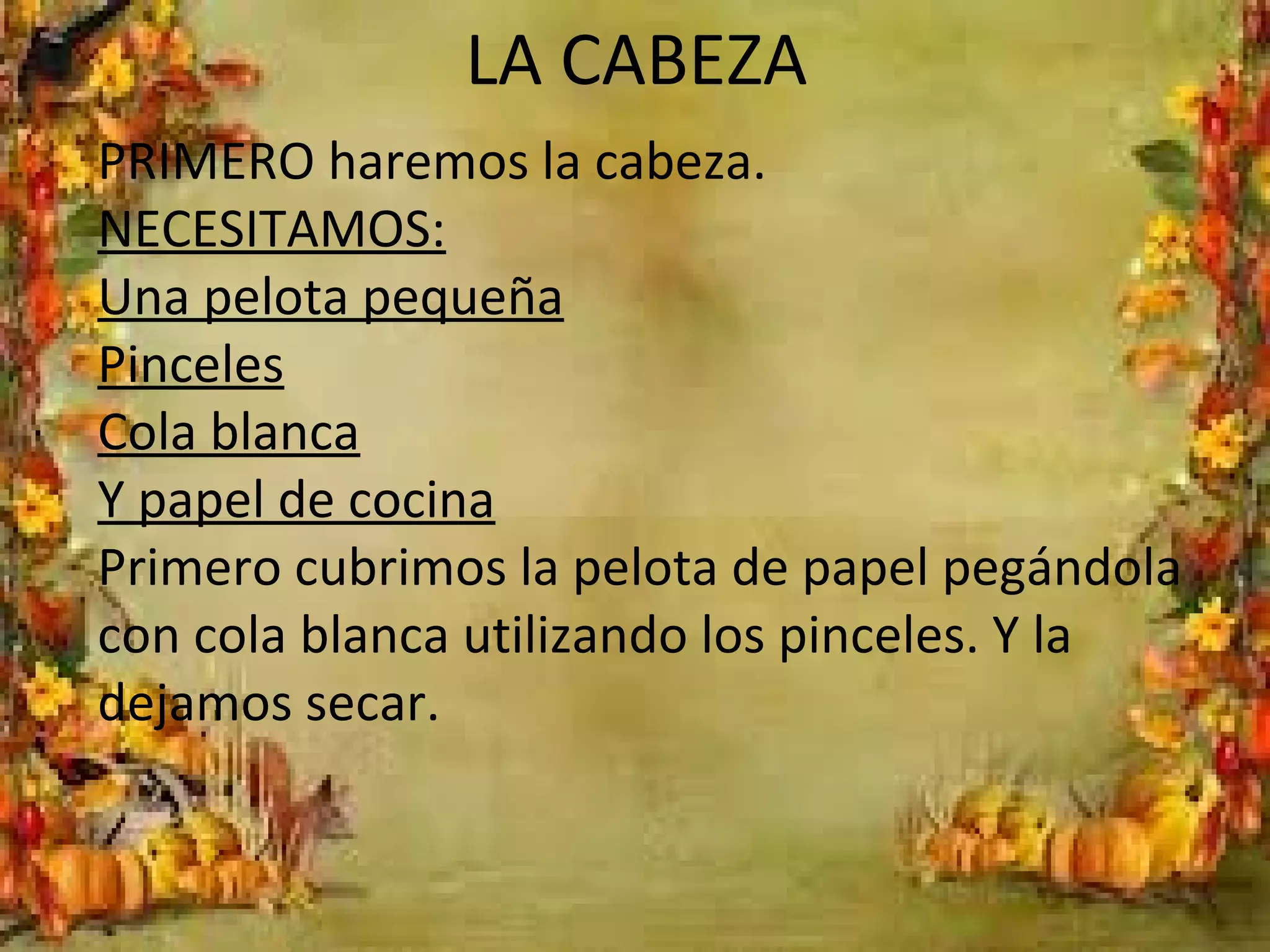 LA CABEZA
PRIMERO haremos la cabeza.
NECESITAMOS:
Una pelota pequeña
Pinceles
Cola blanca
Y papel de cocina
Primero cubrimos la pelota de papel pegándola
con cola blanca utilizando los pinceles. Y la
dejamos secar.
 