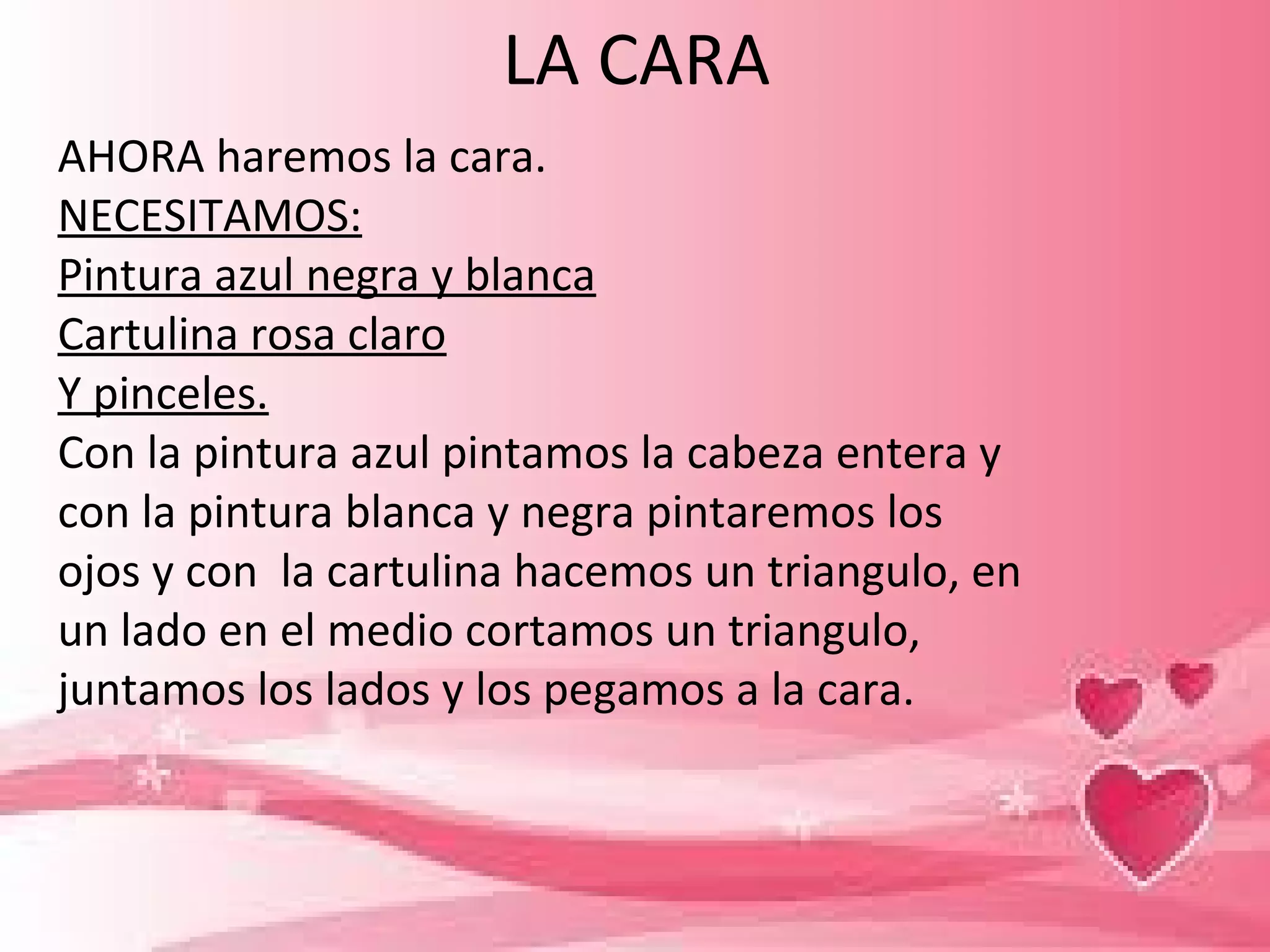 LA CARA
AHORA haremos la cara.
NECESITAMOS:
Pintura azul negra y blanca
Cartulina rosa claro
Y pinceles.
Con la pintura azul pintamos la cabeza entera y
con la pintura blanca y negra pintaremos los
ojos y con la cartulina hacemos un triangulo, en
un lado en el medio cortamos un triangulo,
juntamos los lados y los pegamos a la cara.
 