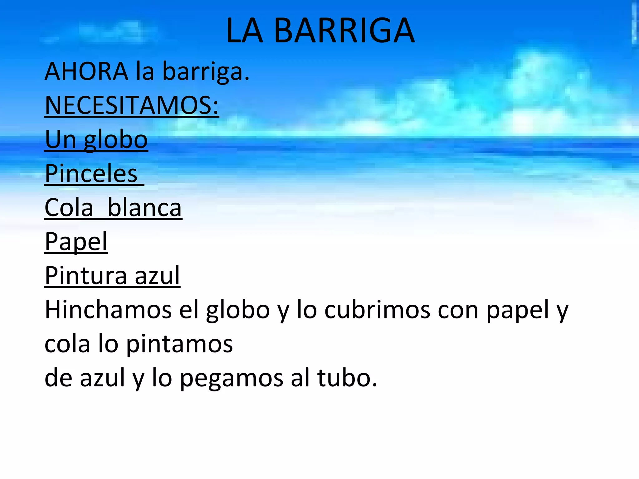 LA BARRIGA
AHORA la barriga.
NECESITAMOS:
Un globo
Pinceles
Cola blanca
Papel
Pintura azul
Hinchamos el globo y lo cubrimos con papel y
cola lo pintamos
de azul y lo pegamos al tubo.
 