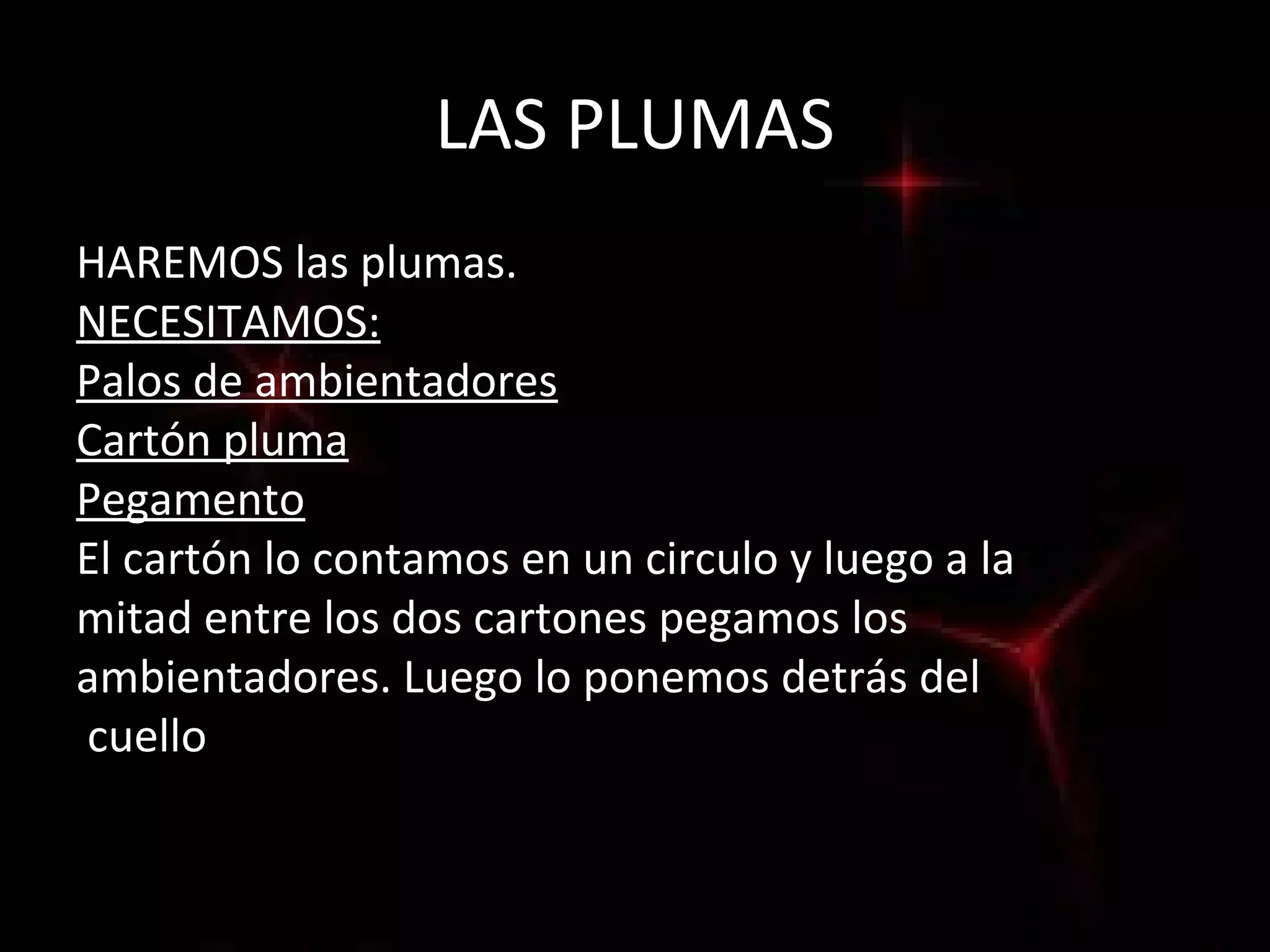 LAS PLUMAS
HAREMOS las plumas.
NECESITAMOS:
Palos de ambientadores
Cartón pluma
Pegamento
El cartón lo contamos en un circulo y luego a la
mitad entre los dos cartones pegamos los
ambientadores. Luego lo ponemos detrás del
cuello
 