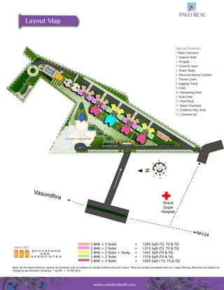 2 BHK + 2 Toilet = 1285 Sqft (T2, T3 & T5) 
2 BHK + 2 Toilet = 1315 Sqft (T2, T3 & T5) 
2 BHK + 2 Toilet + Study = 1431 Sqft (T4 & T6) 
3 BHK + 2 Toilet = 1579 Sqft (T4 & T6) 
3 BHK + 3 Toilet = 1695 Sqft ( T3, T5 & T6) 
Note: All the above features, layouts are tentative and are subject to change without any prior notice. These are purely conceptual and not a legal offering. Balconies are subject to 
change as per elevation drawings. 1 sq.mtr. = 10.764 sq.ft. 
2 www.rudrabuildwell.com 
Special Features 
1. Main Entrance 
2. Feature Wall 
3. Pergola 
4. Central Lawn 
5. Water Body 
6. Pavoreal theme Garden 
7. Theme Lawn 
8. Jogging Track 
9. Club 
10. Swimming Pool 
11. Kids Pool 
12. Pool Deck 
13. Water Fountain 
14. Children Play Area 
15. Commercial 
Layout Map 
Vasundhra Shanti 
Gopal 
Hospital 
NH-24 
 