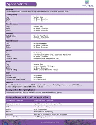 5 
Specifications 
Structure 
Earthquake resistant structure designed by highly experienced engineers, approved by IIT. 
Drawing/Dining 
Floor Vitrified Tiles 
Walls Oil Bound Distemper 
Ceiling Oil Bound Distemper 
Other Bedrooms 
Floor Vitrified Tiles 
Walls Oil Bound Distemper 
Ceiling Oil Bound Distemper 
Balconies 
Walls & Ceiling Weather Proof Paint 
Floor Vitrified /Ceramic Tiles 
Master Bedroom 
Floor Laminated Wooden 
Walls Oil Bound Distemper 
Ceiling Oil Bound Distemper 
Kitchen 
Floor Vitrified Tiles 
Walls Designer Ceramic Tiles upto 2 feet above the counter 
Ceiling Oil Bound Distemper 
Fixture & Fitting Granite Top with Stainless Steel sink 
Toilets 
Floor Ceramic Tiles 
Walls Ceramic Tiles upto 7’ft Height 
Ceiling Oil Bound Distemper 
Fixture & Fitting Marble Counter & Branded Fittings 
Doors 
Internal Flush Doors 
Entrance Door Flush Doors 
External Doors & Windows UPVC/Aluminium 
Electrical 
Copper Electrical wiring in concealed PVC conduits with provisions for light point, power point, TV & Phone 
Sockets with protective MCBs and Modular Swithces 
Security System / Fire Fighting System 
Gated community 24x7 Security, CCTV in common areas & Fire Fighting System. 
Optional Features (Extra Cost Applicable) 
Apartment Features Specifications (Optional) 
Flooring (in all rooms) Digital Tiles and or Mixture of imported Tiles 
Walls Texture Paint and or Wallpapers 
Ceilings Acrylic Emulsion Paint 
Kitchen Modular Kitchen, RO, Chimney 
Bathroom Jaquar and or Equivalent CP fittings with accessories 
Doors and Windows Teak / Mahogany / Imported wood 
www.rudrabuildwell.com 
 