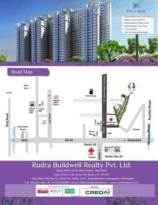 6 
Shanti Gopal 
Hospital 
Corporate Office 
Rudra Buildwell Realty Pvt. Ltd. 
Regd. Office: D-53, Okhla Phase-I, New Delhi 
Corp. Office: A-66, Sector-63, Noida.U.P. -201301 
• Site Office: Plot No.9 D, Khasra No. 526/4, 527/1, Ahinsakhand-II, Indirapuram, Ghaziabad 
Call: 9810371144 | Tel.: 0120-4769999| Email: rbd@rudrabuildwell.com • www.rudrabuildwell.com 
Member 
*Under Approval 
Official Banking Partners for Home Loan* 
Road Map 
Hindon River 
Jaipuria 
Mall 
Pacific 
Mall 
Vaishali 
Metro 
Station 
Sector 62 
Fortis 
Hospital Noida, Sec 63 
Anand 
Vihar 
ISBT 
Vivek 
Vihar 
To ITO 
Link Road 
Ring Road 
Petrol Pump 
Jaipuria Mall 
Delhi NH 24 Ghaziabad 
Pushta Road 
Ashiana 
CISF 
NH-24 Mohan Nagar Link Road 
Proposed Metro Station at your doorstep 
Walking distance from NH-24 
Reputed Schools & Colleges nearby 
Malls & Hospitals in close vicinity 
1 km. from Noida 
4 Km. From Vaishali Metro Station 
Shipra 
Mall 
Noida 
DPS 
Akshardham 
Temple 

