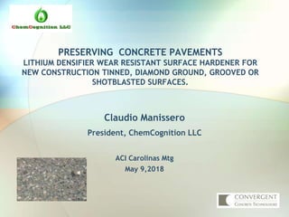 PRESERVING CONCRETE PAVEMENTS
LITHIUM DENSIFIER WEAR RESISTANT SURFACE HARDENER FOR
NEW CONSTRUCTION TINNED, DIAMOND GROUND, GROOVED OR
SHOTBLASTED SURFACES.
Claudio Manissero
President, ChemCognition LLC
ACI Carolinas Mtg
May 9,2018
 