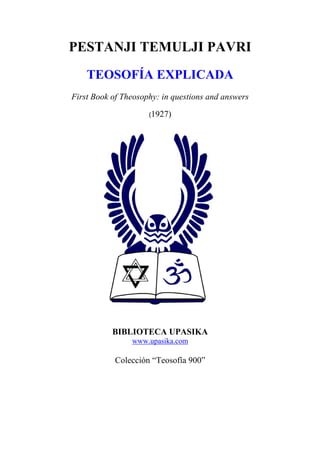 PESTANJI TEMULJI PAVRI
    TEOSOFÍA EXPLICADA
First Book of Theosophy: in questions and answers

                     (1927)




           BIBLIOTECA UPASIKA
                www.upasika.com

            Colección “Teosofía 900”
 