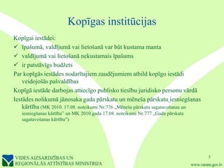 Kopīgas institūcijas
Kopīgai iestādei:
 īpašumā, valdījumā vai lietošanā var būt kustama manta
 valdījumā vai lietošanā nekustamais īpašums
 ir patstāvīgs budžets
Par kopīgās iestādes nodarītajiem zaudējumiem atbild kopīgo iestādi
    veidojošās pašvaldības
Kopīgā iestāde darbojas attiecīgo publisko tiesību juridisko personu vārdā
Iestādes nolikumā jānosaka gada pārskatu un mēneša pārskatu iesniegšanas
    kārtība (MK 2010. 17.08. noteikumi Nr.776 „Mēneša pārskatu sagatavošanas un
   iesniegšanas kārtība” un MK 2010.gada 17.08. noteikumi Nr.777 „Gada pārskata
   sagatavošanas kārtība”)




                                                                                  5
 