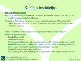 Kopīgas institūcijas
Sadarbības apvienība
Saskaņā ar likumu Par pašvaldībām, sadarbības apvienība ir iestāde, kuru pašvaldības
   izveido, noslēdzot sadarbības līgumu
(Saskaņā ar VPI likumu publiskas personas sadarbības līgumu slēdz, lai panāktu
   vienas līdzējas – publiskas personas kompetencē ietilpstoša pārvaldes uzdevuma
   efektīvāku veikšanu)

Katras pašvaldības dome pieņem lēmumu par sadarbības līguma noslēgšanu
Sadarbības līgumā norāda:
   1) sadarbības mērķi
   2) sadarbības formu;
   3) katras pašvaldības finansiālo un mantisko līdzdalību kopīga mērķa sasniegšanā;
   4) sadarbības padomes izveidošanas kārtību un kompetenci, ja attiecīgo pašvaldību
   domes šādas padomes izveidošanu uzskata par nepieciešamu;
   5) sadarbības līguma izbeigšanas kārtību;
   6) citus jautājumus, kurus attiecīgo pašvaldību domes uzskata par nepieciešamiem

                                                                                       6
 
