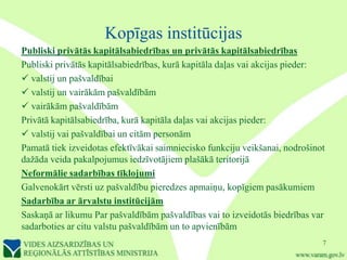 Kopīgas institūcijas
Publiski privātās kapitālsabiedrības un privātās kapitālsabiedrības
Publiski privātās kapitālsabiedrības, kurā kapitāla daļas vai akcijas pieder:
 valstij un pašvaldībai
 valstij un vairākām pašvaldībām
 vairākām pašvaldībām
Privātā kapitālsabiedrība, kurā kapitāla daļas vai akcijas pieder:
 valstij vai pašvaldībai un citām personām
Pamatā tiek izveidotas efektīvākai saimniecisko funkciju veikšanai, nodrošinot
dažāda veida pakalpojumus iedzīvotājiem plašākā teritorijā
Neformālie sadarbības tīklojumi
Galvenokārt vērsti uz pašvaldību pieredzes apmaiņu, kopīgiem pasākumiem
Sadarbība ar ārvalstu institūcijām
Saskaņā ar likumu Par pašvaldībām pašvaldības vai to izveidotās biedrības var
sadarboties ar citu valstu pašvaldībām un to apvienībām
                                                                             7
 