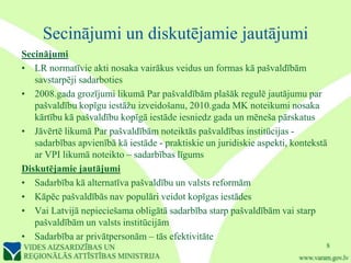 Secinājumi un diskutējamie jautājumi
Secinājumi
• LR normatīvie akti nosaka vairākus veidus un formas kā pašvaldībām
   savstarpēji sadarboties
• 2008.gada grozījumi likumā Par pašvaldībām plašāk regulē jautājumu par
   pašvaldību kopīgu iestāžu izveidošanu, 2010.gada MK noteikumi nosaka
   kārtību kā pašvaldību kopīgā iestāde iesniedz gada un mēneša pārskatus
• Jāvērtē likumā Par pašvaldībām noteiktās pašvaldības institūcijas -
   sadarbības apvienībā kā iestāde - praktiskie un juridiskie aspekti, kontekstā
   ar VPI likumā noteikto – sadarbības līgums
Diskutējamie jautājumi
• Sadarbība kā alternatīva pašvaldību un valsts reformām
• Kāpēc pašvaldībās nav populāri veidot kopīgas iestādes
• Vai Latvijā nepieciešama obligātā sadarbība starp pašvaldībām vai starp
   pašvaldībām un valsts institūcijām
• Sadarbība ar privātpersonām – tās efektivitāte
                                                                               8
 