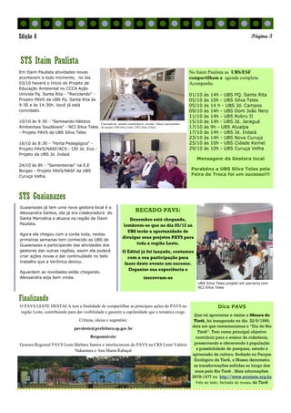 Finalizando
STS Guaianazes
No Itaim Paulista as UBS/ESF
compartilham a agenda completa.
Acompanhe.
01/10 às 14h - UBS PQ. Santa Rita
05/10 às 10h - UBS Silva Teles
05/10 às 14 h - UBS Jd. Campos
09/10 às 14h - UBS Dom João Nery
11/10 às 14h - UBS Robru II
15/10 às 14h - UBS Jd. Jaraguá
17/10 às 9h - UBS Atualpa
17/10 às 14h - UBS Jd. Indaiá
23/10 às 14h - UBS Nova Curuça
25/10 às 10h - UBS Cidade Kemel
29/10 às 10h - UBS Curuça Velha
Mensagem da Gestora local
Parabéns a UBS Silva Teles pela
Feira de Troca foi um sucesso!!!
Em Itaim Paulista atividades novas
acontecem a todo momento, no dia
03/10 haverá o Início do Projeto de
Educação Ambiental no CCCA Ação
Univida Pq. Santa Rita - "Reciclando" -
Projeto PAVS da UBS Pq. Santa Rita às
9:30 e às 14:30h. Você já está
convidado.
10/10 às 9:30 - "Semeando Hábitos
Ambientais Saudáveis" - NCI Silva Teles
- Projeto PAVS da UBS Silva Teles
16/10 às 8:30 - "Horta Pedagógica" -
Projeto PAVS/NASF/ACS - CEI Jd. Eva -
Projeto da UBS Jd. Indaiá
24/10 às 8h - "Sementeiras" na E.E
Borges - Projeto PAVS/NASF da UBS
Curuça Velha.
Dica PAVS
Que tal aproveitar e visitar o Museu do
Tietê, foi inaugurado no dia 22/9/1999,
data em que comemoramos o “Dia do Rio
Tietê”. Tem como principal objetivo
contribuir para o ensino da cidadania,
preservando e oferecendo à população
a possibilidade de pesquisa, estudo e
apreensão da cultura. Sediado no Parque
Ecológico do Tietê, o Museu demonstra
as transformações sofridas ao longo dos
anos pelo Rio Tietê . Mais informações:
2978-1477 ou http://www.ecotiete.org.br
Foto ao lado: fachada do museu do Tietê
STS Itaim Paulista
Página 3Edição 8
Guaianazes já tem uma nova gestora local é a
Alexsandra Santos, ela já era colaboradora do
Santa Marcelina e atuava na região de Itaim
Paulista.
Agora ela chegou com a corda toda, nestas
primeiras semanas tem conhecido as UBS de
Guaianazes e participando das atividades dos
gestores das outras regiões, assim ela poderá
criar ações novas e dar continuidade no belo
trabalho que a Verônica deixou.
Aguardem as novidades estão chegando.
Alexsandra seja bem vinda.
RECADO PAVS:
Dezembro está chegando,
lembrem-se que no dia 05/12 as
UBS terão a oportunidade de
divulgar seus projetos PAVS para
toda a região Leste.
O Edital já foi lançado, contamos
com a sua participação para
fazer deste evento um sucesso.
Organize sua experiência e
inscrevam-se
O PAVS LESTE DESTACA tem a finalidade de compartilhar as principais ações do PAVS na
região Leste, contribuindo para dar visibilidade e garantir a capilaridade que a temática exige.
Críticas, ideias e sugestões:
pavsleste@prefeitura.sp.gov.br
Responsáveis:
Gestora Regional PAVS Leste Bárbara Santos e interlocutoras do PAVS na CRS Leste Valéria
Nakamura e Ana Maria Rabaçal
.
Exposição de animais sinantrópicos (acima). Abaixo participantes
do projeto UBS Silva Teles (NCI Silva Teles)
UBS Silva Teles projeto em parceria com
NCI Silva Teles
 
