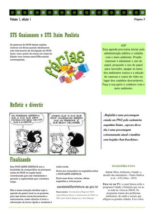 Finalizando
Refletir e divertir
A3P
Esta agenda preconiza iniciar pela
administração pública o cuidado
com o meio ambiente. Propõe
repensar e minimizar o uso do
papel, propondo o uso do papel
para rascunho, apagar as luzes
dos ambientes vazios e a adoção
de canecas e copos de vidro no
lugar dos copinhos descartáveis.
Faça a sua parte e colabore com o
meio ambiente.
As gestoras do PAVS destas regiões
estavam em férias quando idealizamos
este instrumento de divulgação do PAVS
Leste, mas a partir de março em nossa 2a.
Edição com certeza estas STSs estarão
contempladas.
SUGESTÕES PAVS
Livro: Meio Ambiente e Saúde: o
desafio das metrópoles—Paulo Saldiva
et al.—EX Libris—2010
Para ver na TV: o canal futura exibe o
programa Cidade e Soluções que vai ao
ar toda 6a. Feira às 20h30. Os
programas tratam dos problemas
ambientais, de saúde e sociais que
afligem as grandes cidades. Fica a dica.
Este PAVS LESTE DESTACA tem a
finalidade de compartilhar as principais
ações do PAVS na região Leste,
contribuindo para dar visibilidade e
garantir a capilaridade que a temática
exige.
Não é nossa intenção detalhar aqui a
agenda do gestor local ou os projetos,
para isso temos outras ferramentas e
instrumentos, nosso objetivo é levar a
informação de forma rápida e acessível à
todos vocês.
Envie seu comentário ou sugestões sobre
o PAVS LESTE DESTACA.
Envie suas dicas, noticias, idéias,
sugestões e críticas para
pavsleste@prefeitura.sp.gov.br
Responsáveis: Coordenadora Regional PAVS
Leste Bárbara Santos e interlocutora do PAVS na
CRS Leste Valéria Nagamura e Ana Rabaçal
STS Guaianases e STS Itaim Paulista
Mafalda é uma personagem
criada em 1962 pelo cartunista
argentino Quino , apesar disso
ela é uma personagem
extremamente atual e também
com trejeitos bem brasileiros.
Página 3Volume 1, edição 1
 