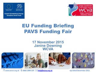 EU Funding Briefing
PAVS Funding Fair
17 November 2015
Janine Downing
WCVA
 www.wcva.org.uk  0800 2888 329  help@wcva.org.uk Up-dated November 2015
 