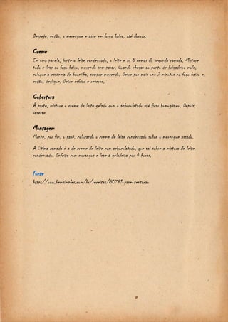 Despeje, então, o merengue e asse em forno baixo, até dourar. 
Creme 
Em uma panela, junte o leite condensado, o leite e as 8 gemas da segunda camada. Misture 
tudo e leve ao fogo baixo, mexendo sem parar. Quando chegar ao ponto de brigadeiro mole, 
coloque a essência de baunilha, sempre mexendo. Deixe por mais uns 2 minutos no fogo baixo e, 
então, desligue. Deixe esfriar e reserve. 
Cobertura 
À parte, misture o creme de leite gelado com o achocolatado até ficar homogêneo. Depois, 
reserve. 
Montagem 
Monte, por fim, o pavê, colocando o creme de leite condensado sobre o merengue assado. 
A última camada é a de creme de leite com achocolatado, que vai sobre a mistura de leite 
condensado. Enfeite com morangos e leve à geladeira por 4 horas. 
Fonte 
http://www.bemsimples.com/br/receitas/80741-pave-tentacao 
