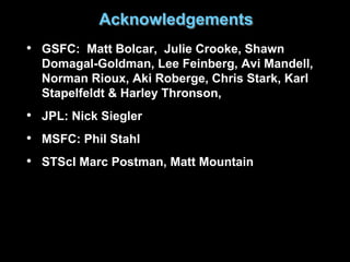 Acknowledgements
• GSFC: Matt Bolcar, Julie Crooke, Shawn
Domagal-Goldman, Lee Feinberg, Avi Mandell,
Norman Rioux, Aki Roberge, Chris Stark, Karl
Stapelfeldt & Harley Thronson,
• JPL: Nick Siegler
• MSFC: Phil Stahl
• STScI Marc Postman, Matt Mountain
 