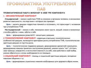 ПРОФИЛАКТИЧЕСКАЯ РАБОТА ВКЛЮЧАЕТ В СЕБЯ ТРИ КОМПОНЕНТА
1. ОБРАЗОВАТЕЛЬНЫЙ КОМПОНЕНТ
Специфический – знание о действии ПАВ на сознание и организм человека, о механизмах
развития зависимости, последствиях к которым она приводит.
Цель – научить девушек-подростков понимать и осознавать, что происходит с человеком
при употреблении ПАВ.
Неспецифический – знание о себе, понимание своих чувств, эмоций, знание о возможных
способах работы с ними, заботы о себе.
Цель – формирование развитой Я – концепции у девушки.
2.ПСИХОЛОГИЧЕСКИЙ КОМПОНЕНТ– коррекция отдельных психологических
особенностей девушки, являющихся факторами риска употребления ПАВ, психологическая
адаптация девушек из группы риска.
Цель – психологическая поддержка девушек, формирование адекватной самооценки,
формирование навыков принятия и выполнения решений, умения сказать “нет”, отстоять
свои границы, определять и нести ответственность за себя, свои действия и свой выбор,
умение обратиться в случае необходимости за помощью.
3.СОЦИАЛЬНЫЙ КОМПОНЕНТ– помощь в социальной адаптации девушек, овладение
навыками общения и т.д.
Цель – формирование социальных навыков необходимых для здорового образа жизни.

 