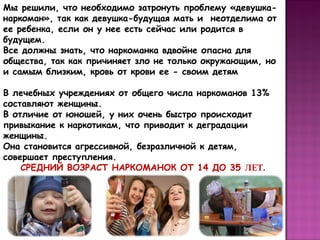 Мы решили, что необходимо затронуть проблему «девушканаркоман», так как девушка-будущая мать и неотделима от
ее ребенка, если он у нее есть сейчас или родится в
будущем.
Все должны знать, что наркоманка вдвойне опасна для
общества, так как причиняет зло не только окружающим, но
и самым близким, кровь от крови ее - своим детям
В лечебных учреждениях от общего числа наркоманов 13%
составляют женщины.
В отличие от юношей, у них очень быстро происходит
привыкание к наркотикам, что приводит к деградации
женщины.
Она становится агрессивной, безразличной к детям,
совершает преступления.
СРЕДНИЙ ВОЗРАСТ НАРКОМАНОК ОТ 14 ДО 35 ЛЕТ.

 