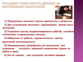1) Преодоление тягостного чувства одиночества и депрессии.
2) Для установления контактов с окружающими, прежде всего с
мужчинами.
3) Устранения чувства неудовлетворенности работой, семейным
положением и официальным статусом.
4) Избавление от робости, нерешительности, чувства
физической неполноценности.
5) Индивидуальное употребление для релаксации, для
устранения
усталости, вызванной напряженным трудом на
работе и дома.
6) Как ни странно - для улучшения состояния здоровья…

 