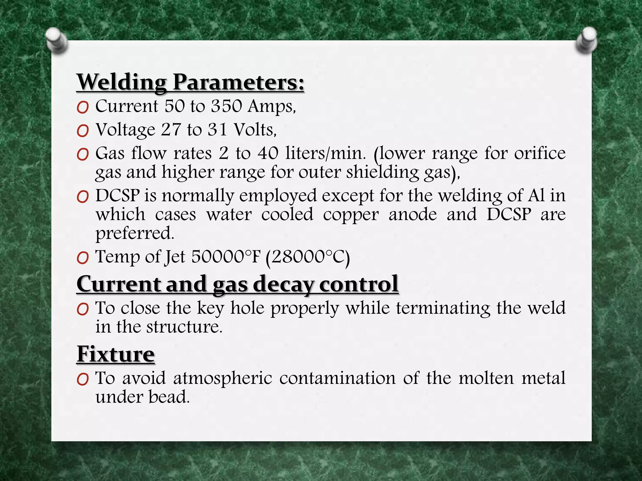 Welding Parameters:
O Current 50 to 350 Amps,
O Voltage 27 to 31 Volts,
O Gas flow rates 2 to 40 liters/min. (lower range for orifice
gas and higher range for outer shielding gas),
O DCSP is normally employed except for the welding of Al in
which cases water cooled copper anode and DCSP are
preferred.
O Temp of Jet 50000°F (28000°C)
Current and gas decay control
O To close the key hole properly while terminating the weld
in the structure.
Fixture
O To avoid atmospheric contamination of the molten metal
under bead.
 
