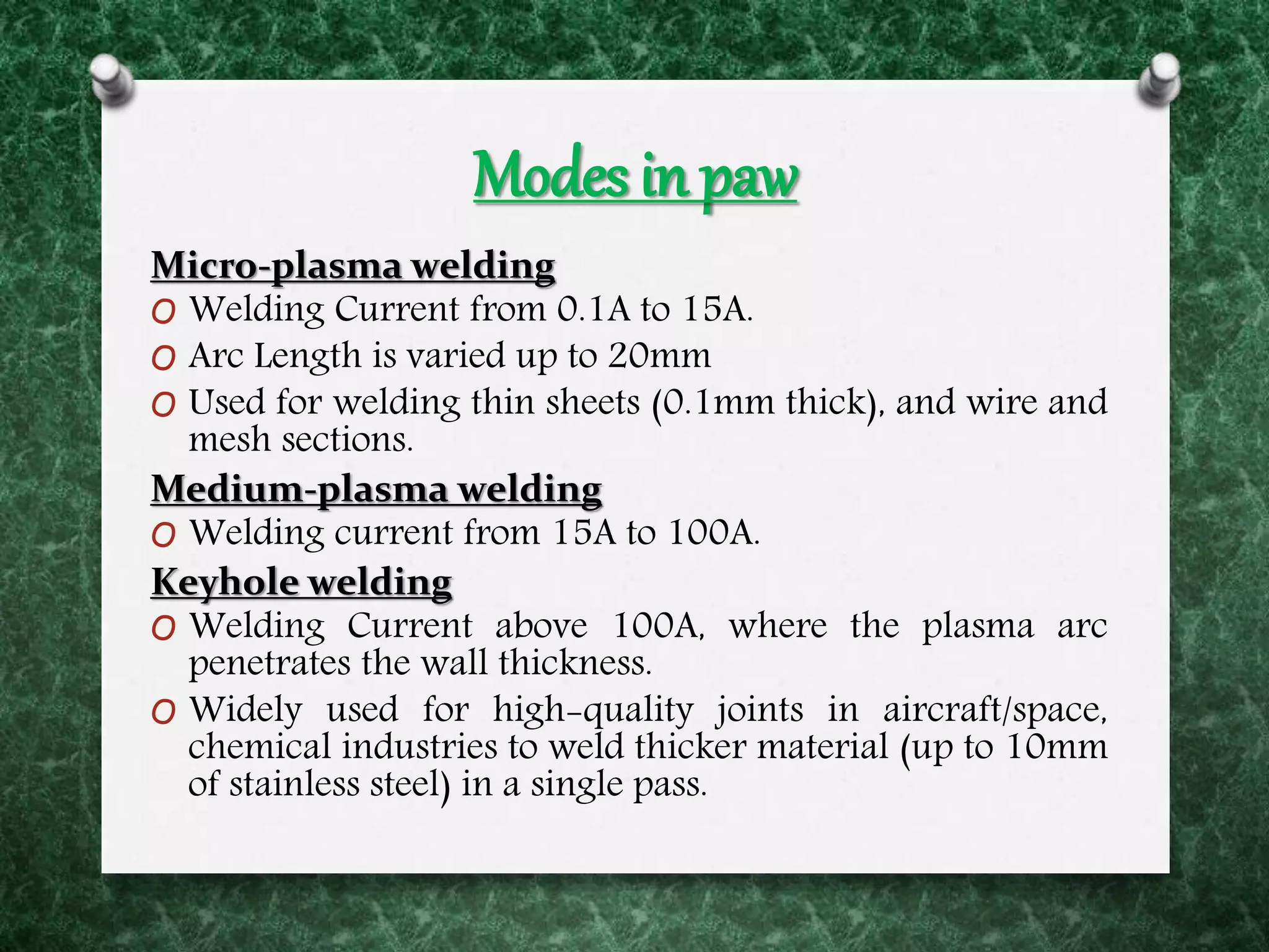Modes in paw
Micro-plasma welding
O Welding Current from 0.1A to 15A.
O Arc Length is varied up to 20mm
O Used for welding thin sheets (0.1mm thick), and wire and
mesh sections.
Medium-plasma welding
O Welding current from 15A to 100A.
Keyhole welding
O Welding Current above 100A, where the plasma arc
penetrates the wall thickness.
O Widely used for high-quality joints in aircraft/space,
chemical industries to weld thicker material (up to 10mm
of stainless steel) in a single pass.
 