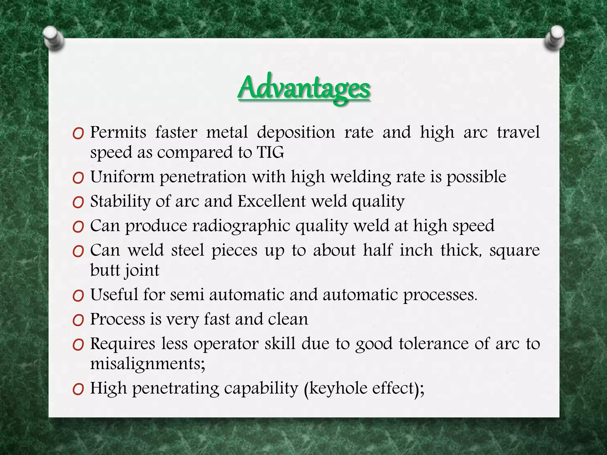 Advantages
O Permits faster metal deposition rate and high arc travel
speed as compared to TIG
O Uniform penetration with high welding rate is possible
O Stability of arc and Excellent weld quality
O Can produce radiographic quality weld at high speed
O Can weld steel pieces up to about half inch thick, square
butt joint
O Useful for semi automatic and automatic processes.
O Process is very fast and clean
O Requires less operator skill due to good tolerance of arc to
misalignments;
O High penetrating capability (keyhole effect);
 