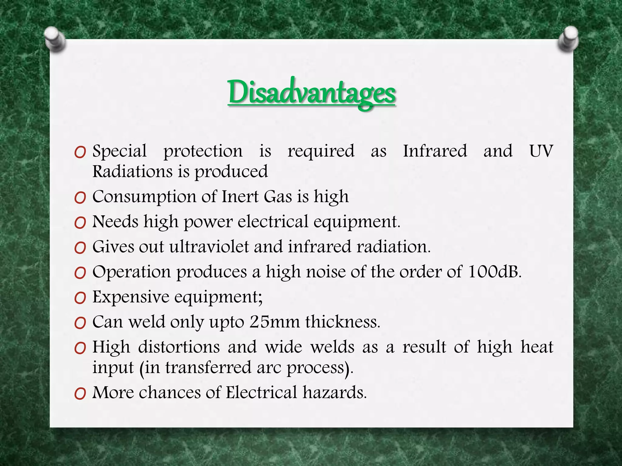Disadvantages
O Special protection is required as Infrared and UV
Radiations is produced
O Consumption of Inert Gas is high
O Needs high power electrical equipment.
O Gives out ultraviolet and infrared radiation.
O Operation produces a high noise of the order of 100dB.
O Expensive equipment;
O Can weld only upto 25mm thickness.
O High distortions and wide welds as a result of high heat
input (in transferred arc process).
O More chances of Electrical hazards.
 
