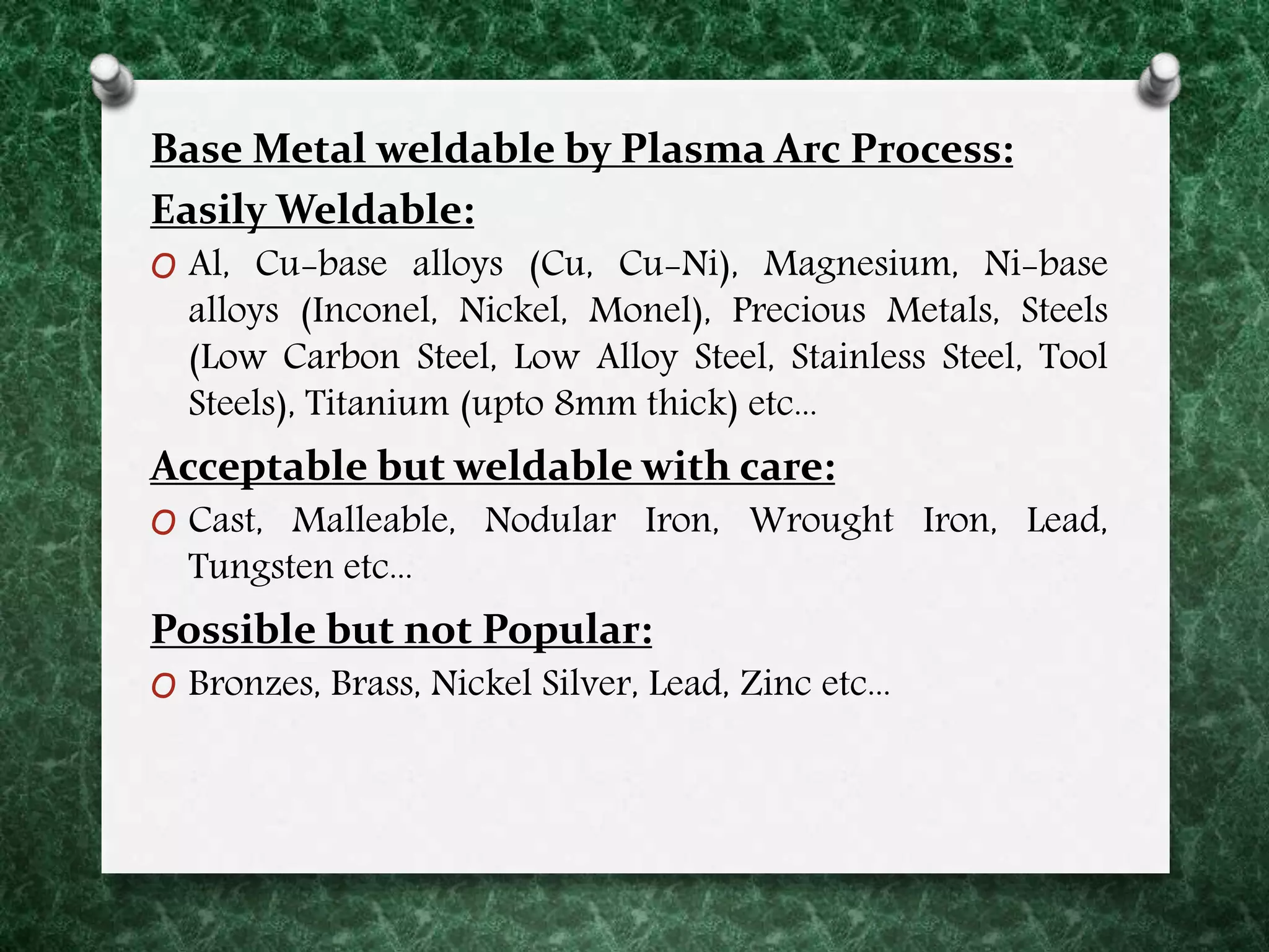 Base Metal weldable by Plasma Arc Process:
Easily Weldable:
O Al, Cu-base alloys (Cu, Cu-Ni), Magnesium, Ni-base
alloys (Inconel, Nickel, Monel), Precious Metals, Steels
(Low Carbon Steel, Low Alloy Steel, Stainless Steel, Tool
Steels), Titanium (upto 8mm thick) etc...
Acceptable but weldable with care:
O Cast, Malleable, Nodular Iron, Wrought Iron, Lead,
Tungsten etc...
Possible but not Popular:
O Bronzes, Brass, Nickel Silver, Lead, Zinc etc...
 