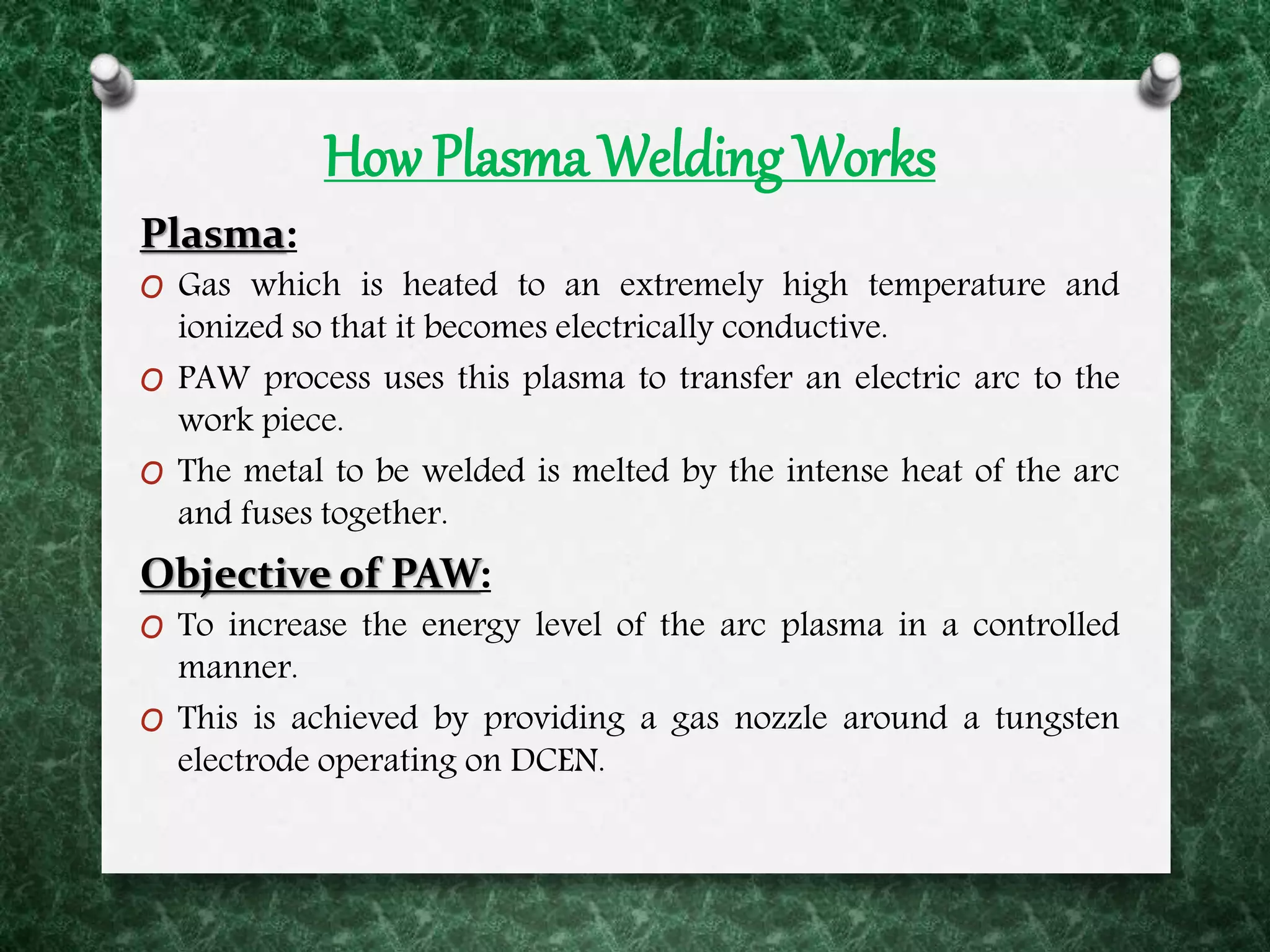 How Plasma Welding Works
Plasma:
O Gas which is heated to an extremely high temperature and
ionized so that it becomes electrically conductive.
O PAW process uses this plasma to transfer an electric arc to the
work piece.
O The metal to be welded is melted by the intense heat of the arc
and fuses together.
Objective of PAW:
O To increase the energy level of the arc plasma in a controlled
manner.
O This is achieved by providing a gas nozzle around a tungsten
electrode operating on DCEN.
 