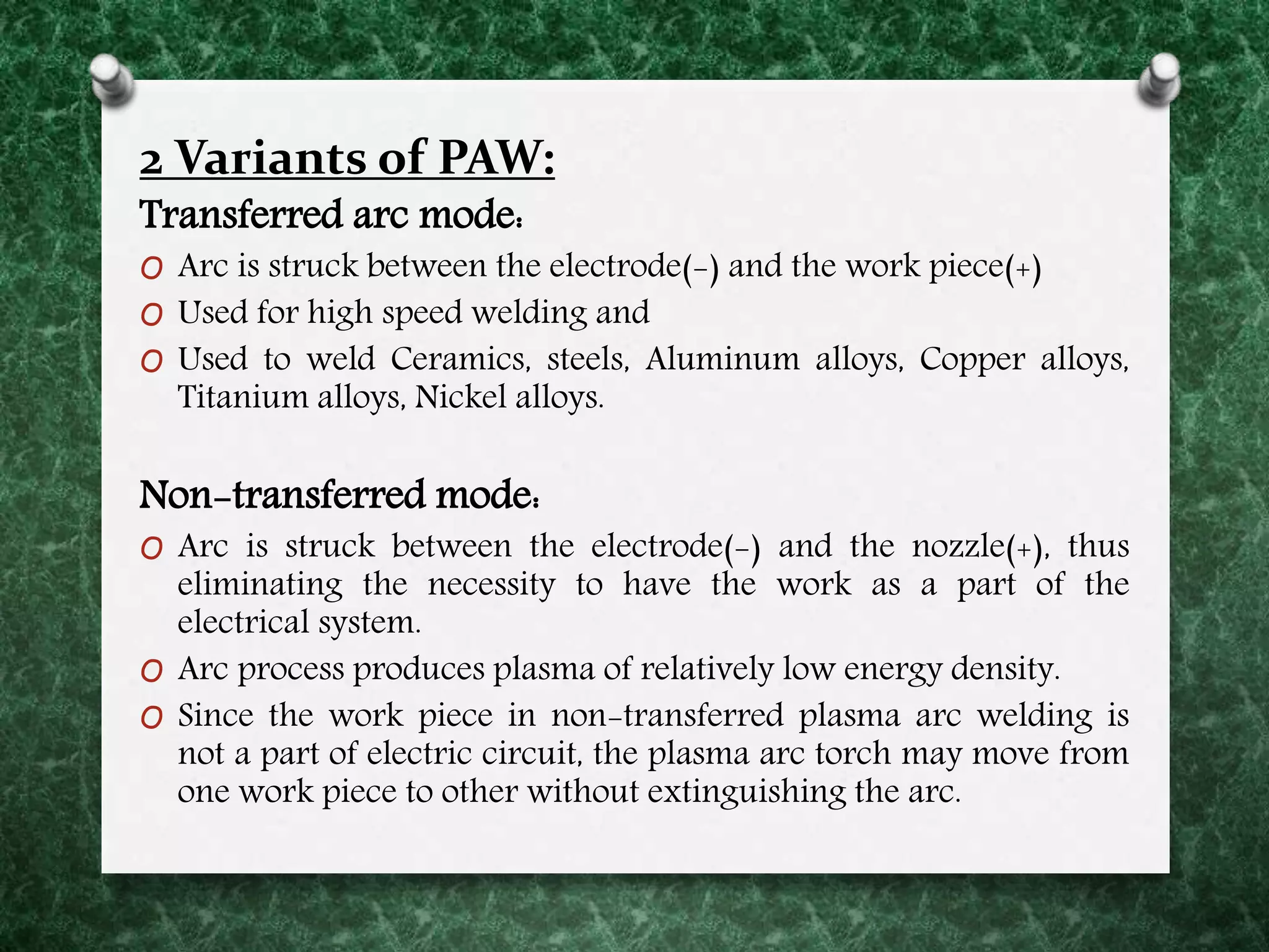 2 Variants of PAW:
Transferred arc mode:
O Arc is struck between the electrode(-) and the work piece(+)
O Used for high speed welding and
O Used to weld Ceramics, steels, Aluminum alloys, Copper alloys,
Titanium alloys, Nickel alloys.
Non-transferred mode:
O Arc is struck between the electrode(-) and the nozzle(+), thus
eliminating the necessity to have the work as a part of the
electrical system.
O Arc process produces plasma of relatively low energy density.
O Since the work piece in non-transferred plasma arc welding is
not a part of electric circuit, the plasma arc torch may move from
one work piece to other without extinguishing the arc.
 