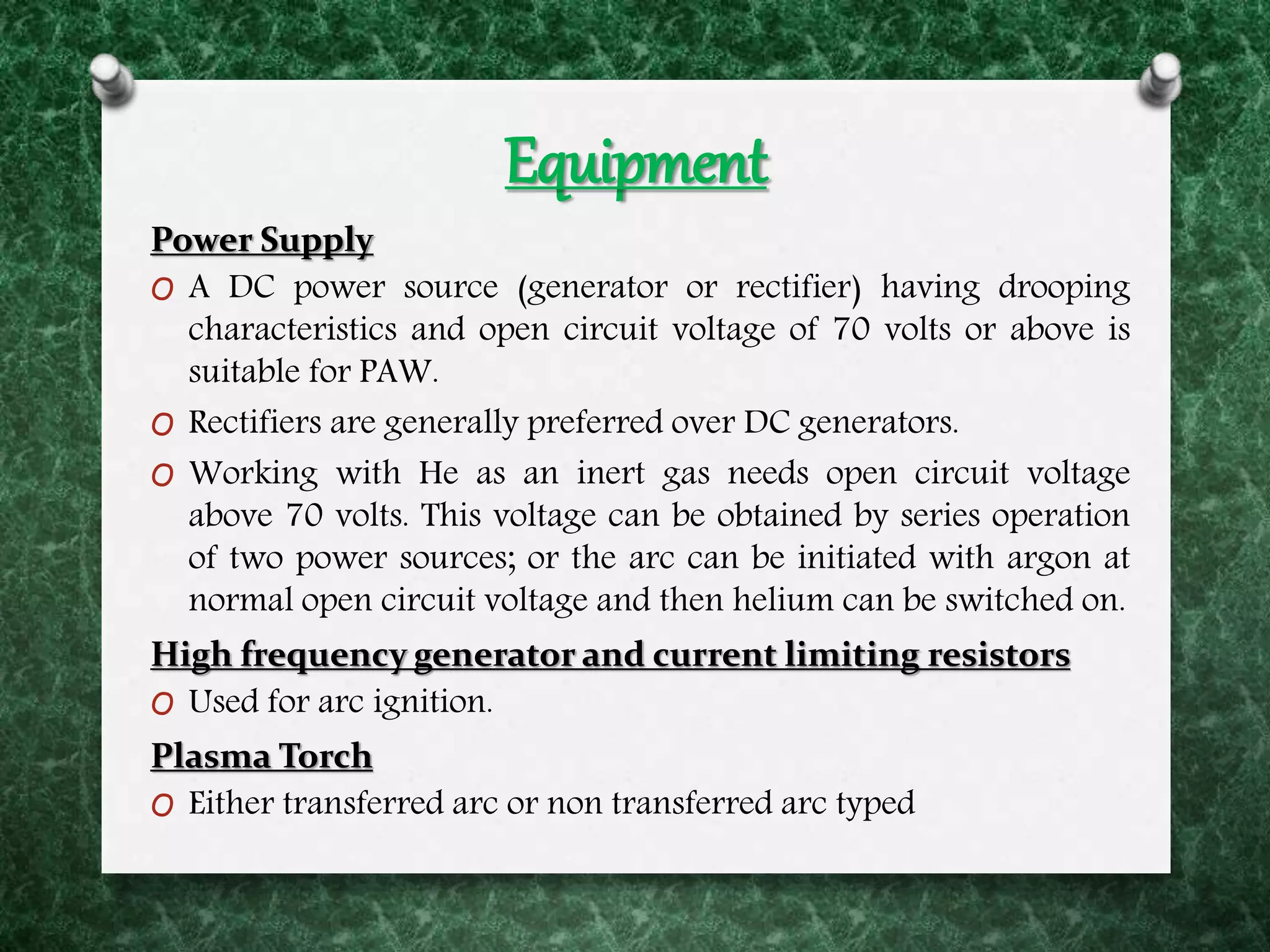 Equipment
Power Supply
O A DC power source (generator or rectifier) having drooping
characteristics and open circuit voltage of 70 volts or above is
suitable for PAW.
O Rectifiers are generally preferred over DC generators.
O Working with He as an inert gas needs open circuit voltage
above 70 volts. This voltage can be obtained by series operation
of two power sources; or the arc can be initiated with argon at
normal open circuit voltage and then helium can be switched on.
High frequency generator and current limiting resistors
O Used for arc ignition.
Plasma Torch
O Either transferred arc or non transferred arc typed
 