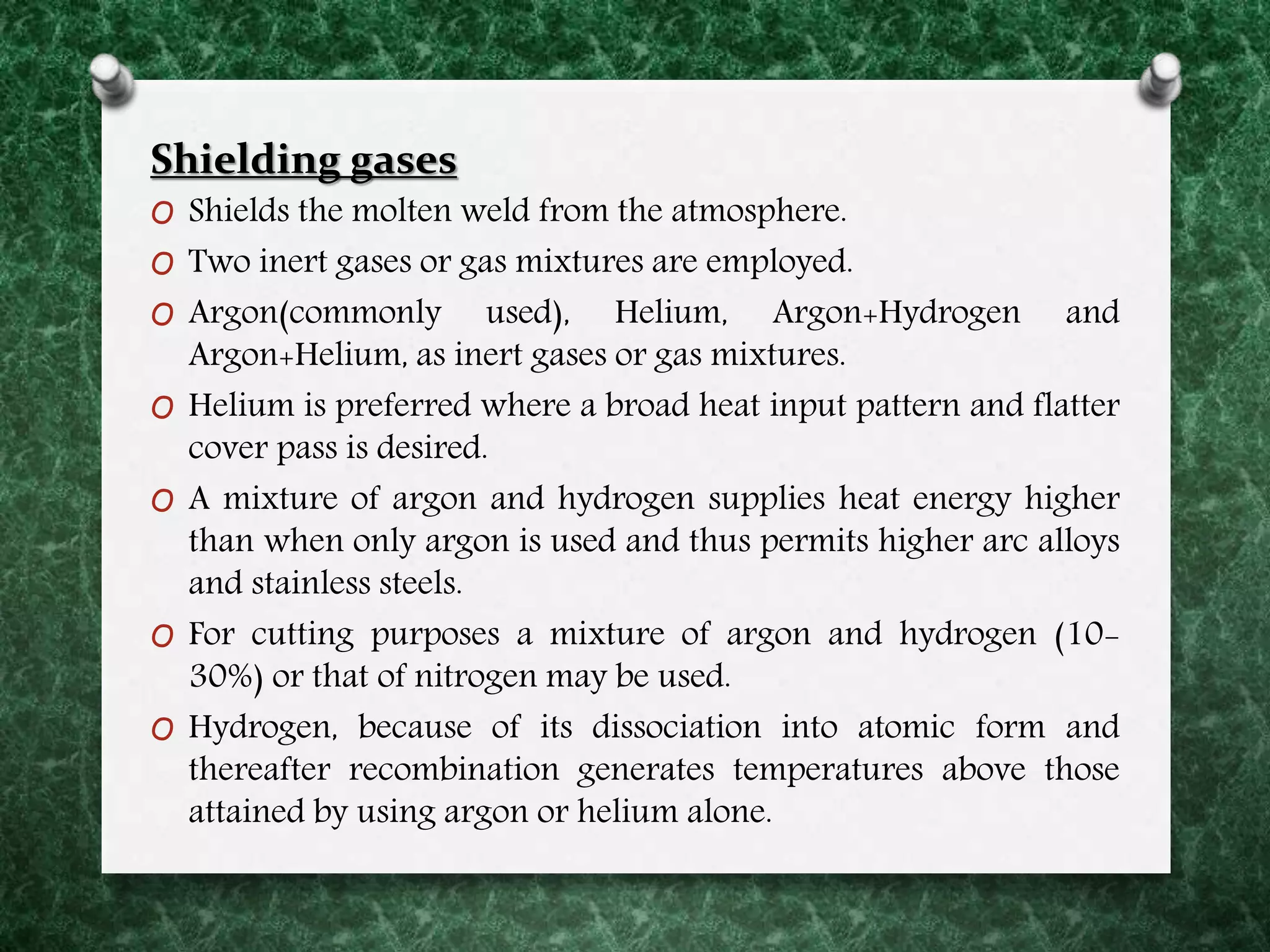 Shielding gases
O Shields the molten weld from the atmosphere.
O Two inert gases or gas mixtures are employed.
O Argon(commonly used), Helium, Argon+Hydrogen and
Argon+Helium, as inert gases or gas mixtures.
O Helium is preferred where a broad heat input pattern and flatter
cover pass is desired.
O A mixture of argon and hydrogen supplies heat energy higher
than when only argon is used and thus permits higher arc alloys
and stainless steels.
O For cutting purposes a mixture of argon and hydrogen (10-
30%) or that of nitrogen may be used.
O Hydrogen, because of its dissociation into atomic form and
thereafter recombination generates temperatures above those
attained by using argon or helium alone.
 